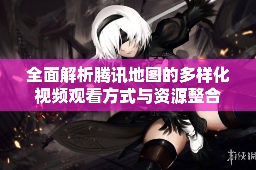 全面解析腾讯地图的多样化视频观看方式与资源整合