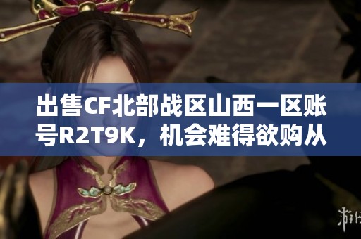 出售CF北部战区山西一区账号R2T9K，机会难得欲购从速