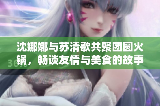 沈娜娜与苏清歌共聚团圆火锅，畅谈友情与美食的故事