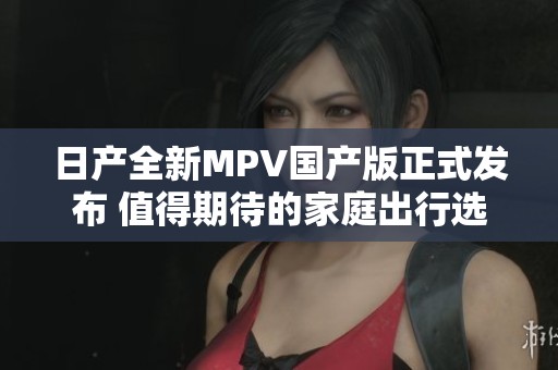 日产全新MPV国产版正式发布 值得期待的家庭出行选择