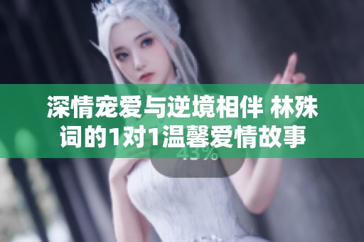 深情宠爱与逆境相伴 林殊词的1对1温馨爱情故事