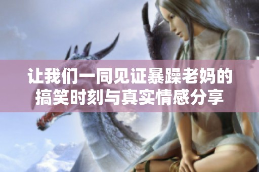 让我们一同见证暴躁老妈的搞笑时刻与真实情感分享