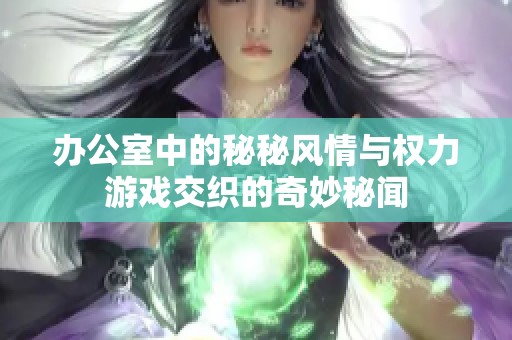 办公室中的秘秘风情与权力游戏交织的奇妙秘闻