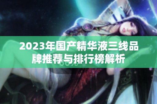 2023年国产精华液三线品牌推荐与排行榜解析