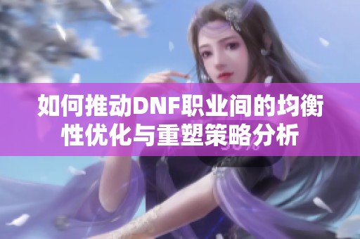 如何推动DNF职业间的均衡性优化与重塑策略分析