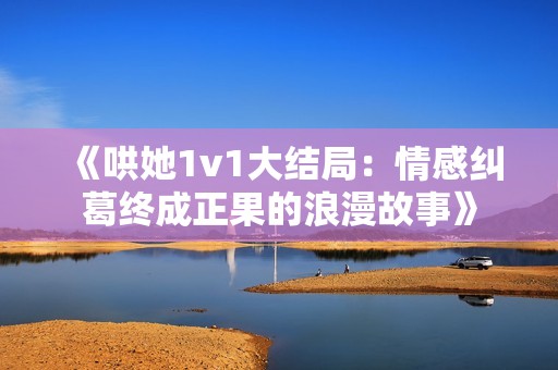 《哄她1v1大结局：情感纠葛终成正果的浪漫故事》