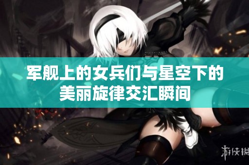 军舰上的女兵们与星空下的美丽旋律交汇瞬间