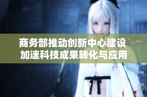商务部推动创新中心建设 加速科技成果转化与应用