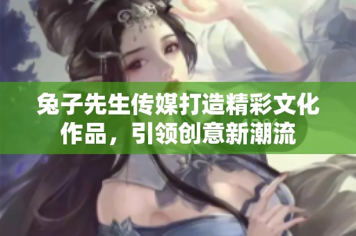 兔子先生传媒打造精彩文化作品，引领创意新潮流