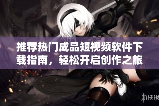 推荐热门成品短视频软件下载指南，轻松开启创作之旅