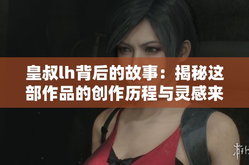 皇叔lh背后的故事：揭秘这部作品的创作历程与灵感来源