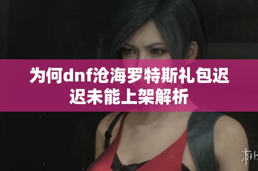 为何dnf沧海罗特斯礼包迟迟未能上架解析