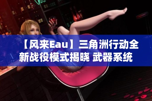 【风来Eau】三角洲行动全新战役模式揭晓 武器系统重大革新解析