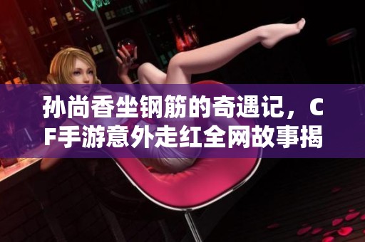 孙尚香坐钢筋的奇遇记，CF手游意外走红全网故事揭秘