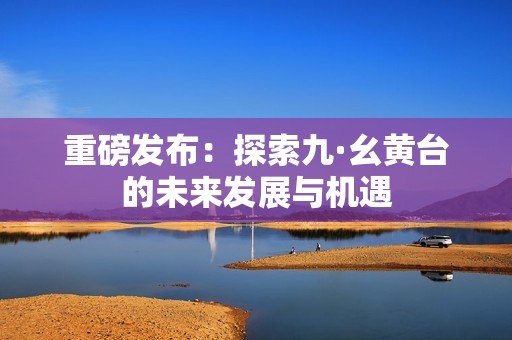 重磅发布：探索九·幺黄台的未来发展与机遇