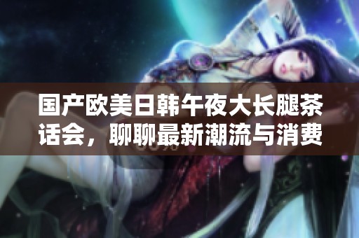国产欧美日韩午夜大长腿茶话会，聊聊最新潮流与消费趋势