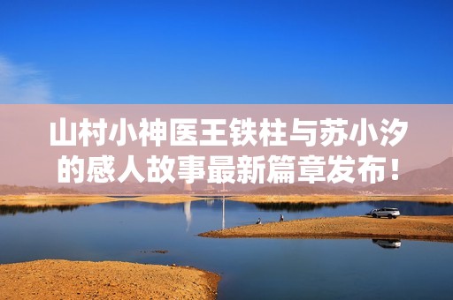 山村小神医王铁柱与苏小汐的感人故事最新篇章发布！