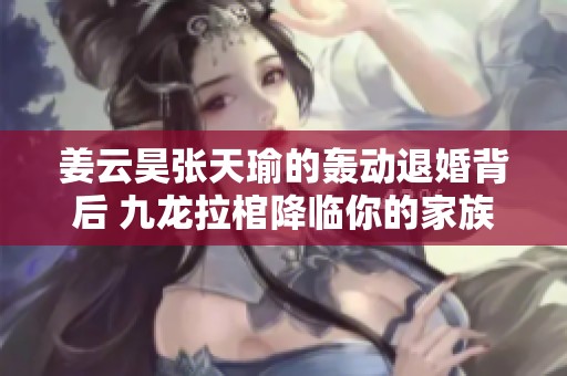 姜云昊张天瑜的轰动退婚背后 九龙拉棺降临你的家族内幕揭秘