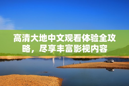 高清大地中文观看体验全攻略，尽享丰富影视内容