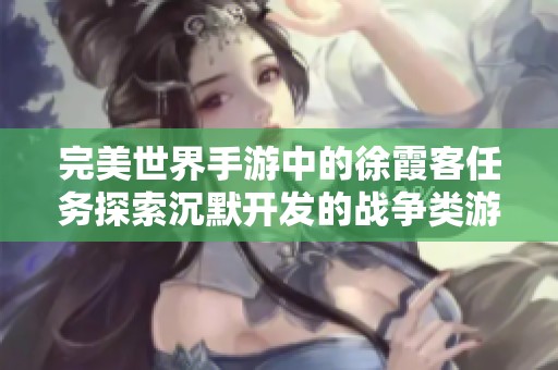完美世界手游中的徐霞客任务探索沉默开发的战争类游戏魅力