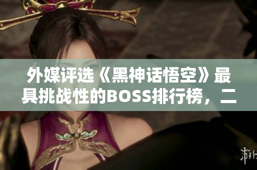 外媒评选《黑神话悟空》最具挑战性的BOSS排行榜，二郎神夺魁