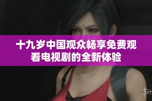 十九岁中国观众畅享免费观看电视剧的全新体验
