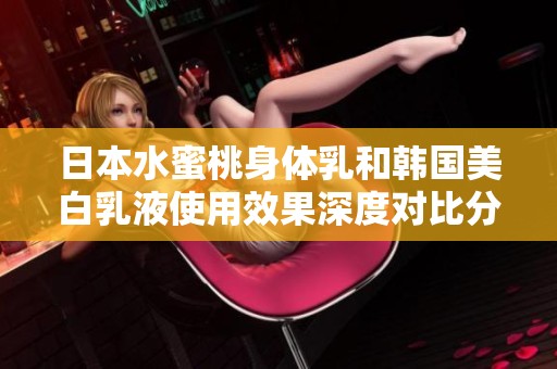 日本水蜜桃身体乳和韩国美白乳液使用效果深度对比分析