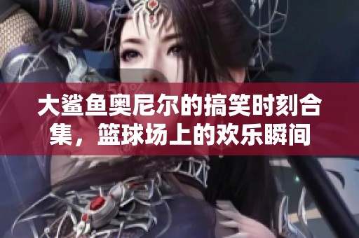 大鲨鱼奥尼尔的搞笑时刻合集，篮球场上的欢乐瞬间