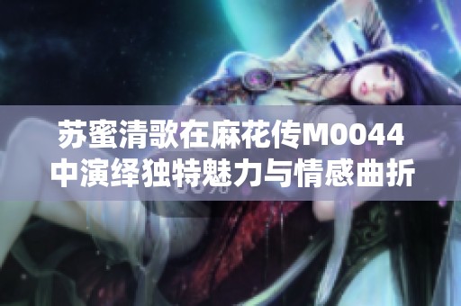 苏蜜清歌在麻花传M0044中演绎独特魅力与情感曲折
