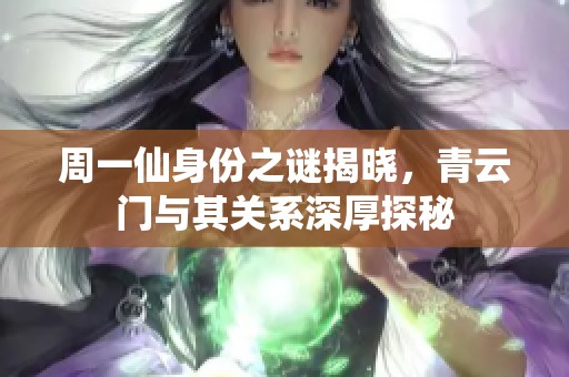周一仙身份之谜揭晓，青云门与其关系深厚探秘