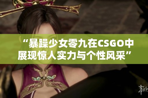 “暴躁少女零九在CSGO中展现惊人实力与个性风采”