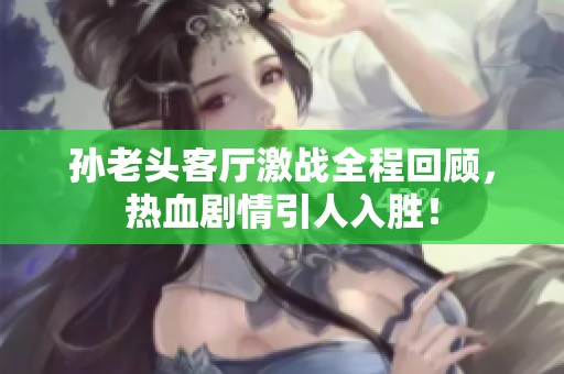 孙老头客厅激战全程回顾，热血剧情引人入胜！