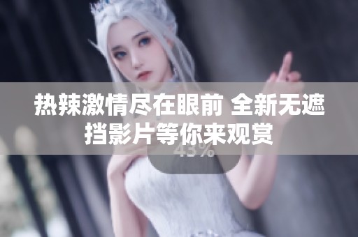 热辣激情尽在眼前 全新无遮挡影片等你来观赏