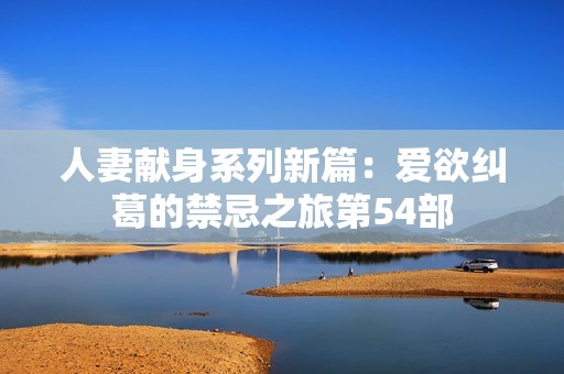 人妻献身系列新篇：爱欲纠葛的禁忌之旅第54部