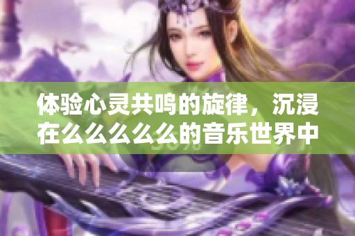 体验心灵共鸣的旋律，沉浸在么么么么么的音乐世界中