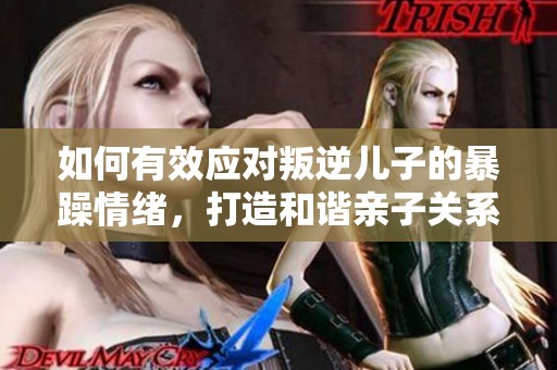 如何有效应对叛逆儿子的暴躁情绪，打造和谐亲子关系