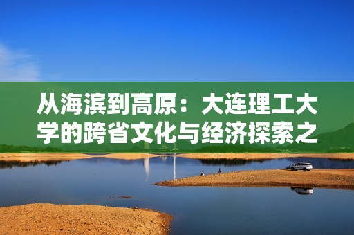 从海滨到高原：大连理工大学的跨省文化与经济探索之旅