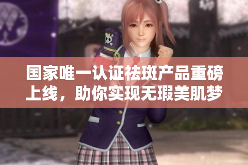 国家唯一认证祛斑产品重磅上线，助你实现无瑕美肌梦想