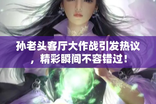 孙老头客厅大作战引发热议，精彩瞬间不容错过！