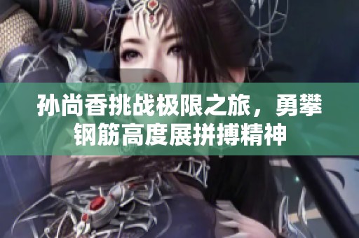 孙尚香挑战极限之旅，勇攀钢筋高度展拼搏精神