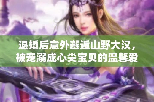 退婚后意外邂逅山野大汉，被宠溺成心尖宝贝的温馨爱情故事