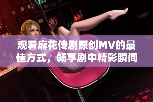 观看麻花传剧原创MV的最佳方式，畅享剧中精彩瞬间