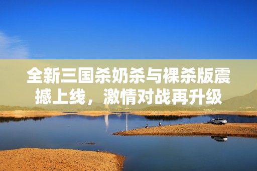 全新三国杀奶杀与裸杀版震撼上线，激情对战再升级