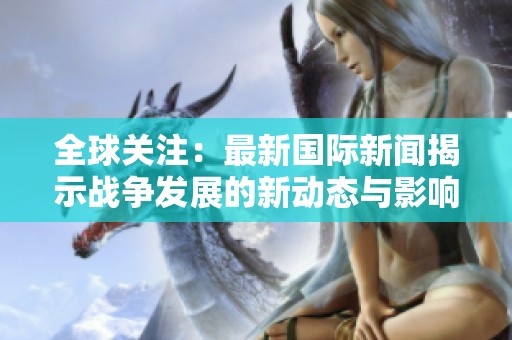 全球关注：最新国际新闻揭示战争发展的新动态与影响