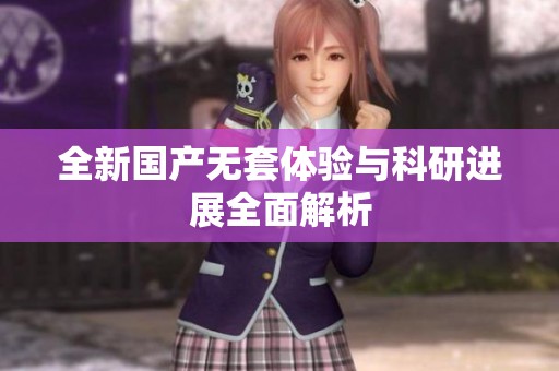 全新国产无套体验与科研进展全面解析
