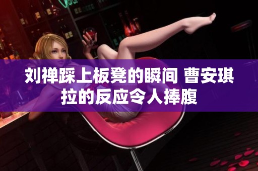 刘禅踩上板凳的瞬间 曹安琪拉的反应令人捧腹