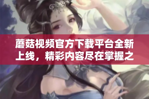 蘑菇视频官方下载平台全新上线，精彩内容尽在掌握之中