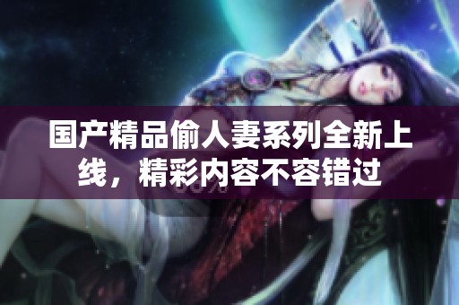 国产精品偷人妻系列全新上线，精彩内容不容错过