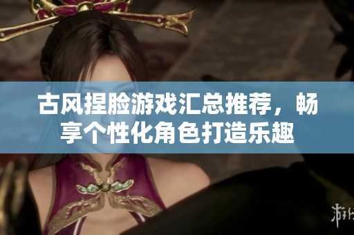 古风捏脸游戏汇总推荐，畅享个性化角色打造乐趣