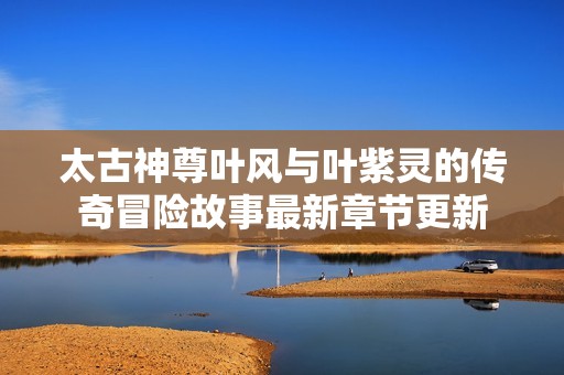 太古神尊叶风与叶紫灵的传奇冒险故事最新章节更新